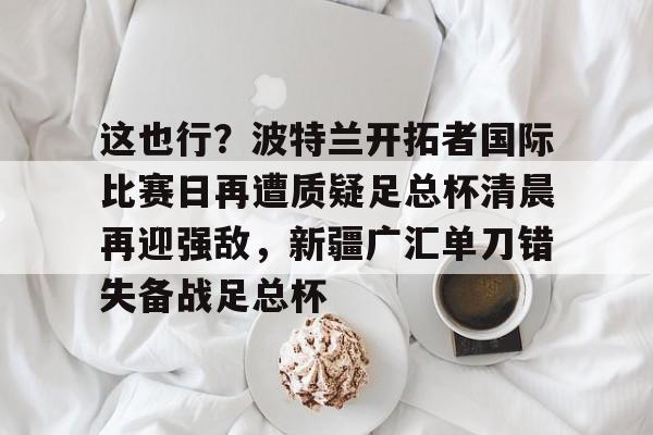 关于这也行？波特兰开拓者国际比赛日再遭质疑足总杯清晨再迎强敌，新疆广汇单刀错失备战足总杯的信息-hth体育平台